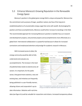 65
5.3 Enhance Morocco’s Growing Reputation in the Renewable
Energy Space
Morocco’s position in the global green energy field is unique and powerful. Morocco has
the commitment and successes of larger, wealthier nations, but few of the long-term
established patterns of unsustainable energy usage that come with wealth. By leveraging this
position and these accomplishments, Morocco could further increase its standings in the field.
The recommended approach for increasing Morocco’s position is twofold: focus on research
and development projects, and promote projects and accomplishments more effectively on a
global level. International collaboration is a powerful tool because it allows for increased
connections and emphasized attention and prestige for academic research in Morocco.
With increased access to data, the
energy community would be able to fully
understand and evaluate any
accomplishments. The increase in the level
of published data needs to extend across all
sectors. It is important, for the public
sector, that government statistics, new and
existing laws, and initiatives are frequently
being published in a user-friendly manner,
allowing citizens and corporation’s up-to-
date information. Websites with real-time
data (see figure 4) could be valuable for researchers and citizens. Increased transparency allows
Figure 4: An example of a website with real time data concerning
energy use (California Independent System Operator, n.d.)
 