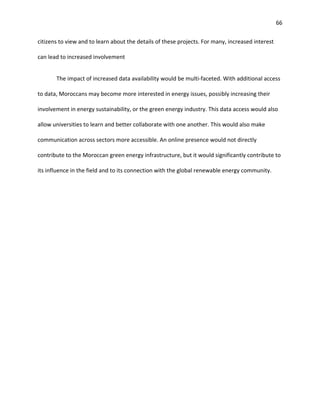 66
citizens to view and to learn about the details of these projects. For many, increased interest
can lead to increased involvement
The impact of increased data availability would be multi-faceted. With additional access
to data, Moroccans may become more interested in energy issues, possibly increasing their
involvement in energy sustainability, or the green energy industry. This data access would also
allow universities to learn and better collaborate with one another. This would also make
communication across sectors more accessible. An online presence would not directly
contribute to the Moroccan green energy infrastructure, but it would significantly contribute to
its influence in the field and to its connection with the global renewable energy community.
 