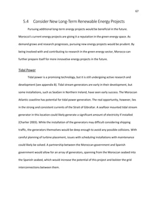 67
5.4 Consider New Long-Term Renewable Energy Projects
Pursuing additional long-term energy projects would be beneficial in the future.
Morocco’s current energy projects are giving it a reputation in the green energy space. As
demand grows and research progresses, pursuing new energy projects would be prudent. By
being involved with and contributing to research in the green energy sector, Morocco can
further prepare itself for more innovative energy projects in the future.
Tidal Power
Tidal power is a promising technology, but it is still undergoing active research and
development (see appendix B). Tidal stream generators are early in their development, but
some installations, such as SeaGen in Northern Ireland, have seen early success. The Moroccan
Atlantic coastline has potential for tidal power generation. The real opportunity, however, lies
in the strong and consistent currents of the Strait of Gibraltar. A seafloor mounted tidal stream
generator in this location could likely generate a significant amount of electricity if installed
(Charlier 2003). While the installation of the generators may difficult considering shipping
traffic, the generators themselves would be deep enough to avoid any possible collisions. With
careful planning of turbine placement, issues with scheduling installations with maintenance
could likely be solved. A partnership between the Moroccan government and Spanish
government would allow for an array of generators, spanning from the Moroccan seabed into
the Spanish seabed, which would increase the potential of this project and bolster the grid
interconnections between them.
 