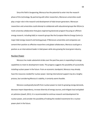 68
Since this field is burgeoning, Morocco has the potential to enter into the research
phase of this technology. By partnering with other researchers, Moroccan universities could
play a major role in the research and development of tidal stream generators. Moroccan
researchers and universities could attempt to collaborate with educational groups like IDCore (a
multi-university collaboration that gives engineering doctorate program focusing on offshore
energy research, including tidal) or research groups like the European Marine Energy Centre (a
major tidal energy research and testing group). If Moroccan universities and companies can
cement their position as effective researchers and global collaborators, Morocco could gain a
position as an international leader in tidal power while also growing the local green industry.
Nuclear Power
Morocco has made substantial strides over the past few years in expanding its energy
capabilities to meet its development needs. This progress suggests the possibility of successfully
installing nuclear power in the future. From an economic standpoint, Morocco may already
have the resources needed for nuclear power. Gaining international support may be a lengthy
process, but considering Morocco’s stability, it certainly seems feasible.
Morocco could greatly benefit from nuclear power to meet its growing energy demands,
decrease import dependency, increase diversity of energy sources, and mitigate local and global
air pollution (Jewell, 2011). It is recommended to continue research and development for
nuclear power, and consider the possibility of making the needed investments for a nuclear
power plant in the future.
 