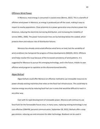 69
Offshore Wind Power
In Morocco, most energy is consumed in coastal areas (Bennis, 2015). This is a benefit of
offshore wind power in Morocco, as energy is produced just off the coast, making it easy to
import to nearby populations. Close proximity to a power generation area shortens power line
distances, reducing the electricity lost during distribution, and increasing the reliability of
service (NREL, 2006). The power transmission lines are buried deep below the seabed, which
protects them and reduces risks of distribution failures.
Morocco has already constructed effective wind farms on land, but the variability of
wind conditions has hampered the progress of these developments (MASEN, 2015). Offshore
wind helps resolve this issue because of the increased consistency of wind patterns. It is
suggested for Morocco to pursue this emerging technology, and in the future, initiate its own
offshore wind program to capitalize on the aforementioned benefits.
Algae Biofuel
Algae biofuels could offer Morocco an effective method to use renewable resources to
power already existing machinery that relies on the fossil fuel infrastructure. This could help to
improve energy security by reducing fossil fuel use in areas that would be difficult to reach in
any other way.
Even with its rapid development of renewable power, Morocco will continue to use
fossil fuels for the foreseeable future since, in many cases, replacing existing technology is not
cost-effective (ONHYM, personal communication, September 28, 2015). Biofuels offer a stop
gap solution, reducing use and emissions for older technology. Biodiesel can be used in
 