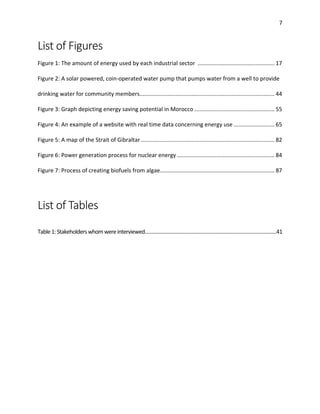 7
List of Figures
Figure 1: The amount of energy used by each industrial sector ................................................. 17
Figure 2: A solar powered, coin-operated water pump that pumps water from a well to provide
drinking water for community members...................................................................................... 44
Figure 3: Graph depicting energy saving potential in Morocco ................................................... 55
Figure 4: An example of a website with real time data concerning energy use .......................... 65
Figure 5: A map of the Strait of Gibraltar ..................................................................................... 82
Figure 6: Power generation process for nuclear energy .............................................................. 84
Figure 7: Process of creating biofuels from algae......................................................................... 87
List of Tables
Table1:Stakeholderswhomwereinterviewed…………………………………………………………………………….………41
 