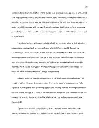 70
unmodified diesel vehicles. Biofuel ethanol can be used as an additive in gasoline in unmodified
cars, helping to reduce emissions and fossil fuel use. For a developing country like Morocco, it is
unrealistic to assume that all legacy equipment, especially in the agricultural and transportation
sectors, could be replaced with energy efficient alternatives. By adopting biofuels, renewably
generated power could be used for older machinery and equipment without the need to invest
in replacements.
Traditional biofuels, while potentially beneficial, are not especially practical. Most fuel
crops require excessive land, are too costly, and offer little fuel as a yield. Considering
Morocco’s agricultural capacity, traditional biofuels would need to imported, and would offer
few improvements over fossil fuels. The use of land and crops for biofuels can also increase
food prices. Considering the many subsidies on food that are already in place, this could be
disastrous for Morocco. This type of effort could have positive environmental impacts but
would not help to increase Morocco’s energy independence.
Recently, there has been growing research in the development in novel biofuels. This
could be viable in Morocco. One area of research is in using algae to create to create fuels.
Algae fuel is perhaps the most promising approach for creating biofuels, including biodiesel or
ethanol. This technology lacks many of the downsides of using traditional fuel crops but retains
many of the benefits, like its sustainability, relatively low cost, and near carbon neutrality
(Appendix D).
Algae biofuels are also complementary to the efforts to combat Morocco’s water
shortage. Part of the solution to this shortage is effective wastewater treatment and reuse.
 