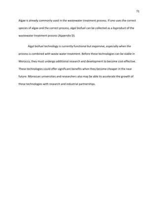 71
Algae is already commonly used in the wastewater treatment process. If one uses the correct
species of algae and the correct process, algal biofuel can be collected as a byproduct of the
wastewater treatment process (Appendix D).
Algal biofuel technology is currently functional but expensive, especially when the
process is combined with waste water treatment. Before these technologies can be viable in
Morocco, they must undergo additional research and development to become cost-effective.
These technologies could offer significant benefits when they become cheaper in the near
future. Moroccan universities and researchers also may be able to accelerate the growth of
these technologies with research and industrial partnerships.
 