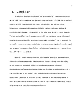 72
6. Conclusion
Through the completion of this Interactive Qualifying Project, the energy situation in
Morocco was assessed regarding energy production, consumption, efficiency, and conservation
methods. Present initiatives to increase energy supply security and decrease energy
consumption were evaluated. Professionals including engineers, scientists, NGOs, and
governmental agencies were interviewed to further understand Morocco’s energy situation.
The data retrieved from interviews, current renewable energy projects, energy policies, and
conservation measures enabled a comprehensive analysis of Morocco’s energy status and the
formulation of recommendations centralized around sustainable energy development. A report
was composed incorporating these findings, evaluations, and suggestions as a resource for the
Ribat Al Fath Environmental Club.
Morocco’s energy goals are ambitious but attainable. These goals are being pursued
enthusiastically with some success but some areas of Morocco’s energy policy are slightly
lacking. Important conservation projects are underdeveloped, enforcement and
implementation are frequently incomplete, and public awareness of environmental issues is
low. While Morocco is well ahead of many of its peers when it comes to green energy
development, there must be continued progress if it wishes to become a global leader. By
addressing these issues and focusing on all facets of its energy issues, it is feasible for Morocco
to become a model nation for sustainable development.
 
