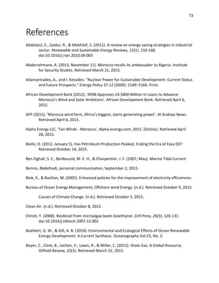 73
References
Abdelaziz, E., Saidur, R., & Mekhilef, S. (2011). A review on energy saving strategies in industrial
sector. Renewable and Sustainable Energy Reviews, 15(1), 150-168.
doi:10.1016/j.rser.2010.09.003
Abderrahmane, A. (2013, November 11). Morocco recalls its ambassador to Algeria. Institute
for Security Studies. Retrieved March 21, 2015.
Adamantiades, A., and I. Kessides. "Nuclear Power for Sustainable Development: Current Status
and Future Prospects." Energy Policy 37.12 (2009): 5149–5166. Print.
African Development Bank (2012), 'AfDB Approves US $800 Million in Loans to Advance
Morocco’s Wind and Solar Ambitions'. African Development Bank. Retrieved April 6,
2015.
AFP (2015), ‘Morocco wind farm, Africa’s biggest, starts generating power’. Al Arabiya News.
Retrieved April 6, 2015.
Alpha Energy LLC, 'Tan Winds - Morocco', Alpha-energy.com, 2015. [Online]. Retrieved April
28, 2015.
Biello, D. (2012, January 5). Has Petroleum Production Peaked, Ending the Era of Easy Oil?
Retrieved October 14, 2015.
Ben Elghali, S. E., Benbouzid, M. E. H., & Charpentier, J. F. (2007, May). Marine Tidal Current
Bennis, Abdelhadi, personal communication, September 2, 2015.
Blok, K., & Bazilian, M. (2005). Enhanced policies for the improvement of electricity efficiencies.
Bureau of Ocean Energy Management, Offshore wind Energy. (n.d.). Retrieved October 9, 2015.
Causes of Climate Change. (n.d.). Retrieved October 5, 2015.
Clean Air. (n.d.). Retrieved October 8, 2015.
Christi, Y. (2008). Biodiesel from microalgae beats bioethanol. Cell Press, 26(3), 126-131.
doi:10.1016/j.tibtech.2007.12.002
Boehlert, G. W., & Gill, A. B. (2010). Environmental and Ecological Effects of Ocean Renewable
Energy Development: A Current Synthesis. Oceanography Vol 23, No. 2.
Boyer, C., Clark, B., Jochen, V., Lewis, R., & Miller, C. (2011). Shale Gas: A Global Resource.
Oilfield Review, 23(3). Retrieved March 22, 2015.
 