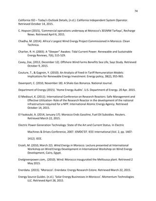 74
California ISO – Today’s Outlook Details, (n.d.). California Independent System Operator.
Retrieved October 14, 2015.
C. Hopson (2015), 'Commercial operations underway at Morocco's 301MW Tarfaya', Recharge
News. Retrieved April 6, 2015.
Chadha, M. (2014). Africa's Largest Wind Energy Project Commissioned in Morocco. Clean
Technica.
Charlier, R. H. (2003). A “Sleeper” Awakes: Tidal Current Power. Renewable and Sustainable
Energy Reviews, 7(6), 515-529.
Casey, Zoe, (2012, December 12). Offshore Wind Farms Benefits Sea Life, Says Study. Retrieved
October 9, 2015.
Couture, T., & Gagnon, Y. (2010). An Analysis of Feed-in Tariff Remuneration Models:
Implications for Renewable Energy Investment. Energy policy, 38(2), 955-965.
Davenport, C. (2010, November 18). A Shale-Gas Bonanza. National Journal.
Department of Energy (2015). 'Home Energy Audits'. U.S. Department of Energy. 20 Apr. 2015.
El Mediouri, K. (2011). International Conference on Research Reactors: Safe Management and
Effective Utilization- Role of the Research Reactor in the development of the national
infrastructure required for a NPP. International Atomic Energy Agency. Retrieved
October 14, 2015.
El Yaakoubi, A. (2014, January 17). Morocco Ends Gasoline, Fuel Oil Subsidies. Reuters.
Retrieved March 22, 2015.
Electric Power Generation Technology: State of the Art and Current Status. In Electric
Machines & Drives Conference, 2007. IEMDC'07. IEEE International (Vol. 2, pp. 1407-
1412). IEEE.
Enzeli, M. (2010, March 22). Wind Energy in Morocco. Lecture presented at International
Workshop on Wind Energy Development in International Workshop on Wind Energy
Development, Cairo, Egypt.
Enelgreenpower.com,. (2010). Wind: Morocco inaugurated the Melloussa plant. Retrieved 2
May 2015.
Enerdata. (2015). ‘Morocco’. Enerdata: Energy Research Estore. Retrieved March 22, 2015.
Energy Source Guides. (n.d.). 'Solar Energy Businesses in Morocco'. Momentum Technologies
LLC. Retrieved April 28, 2015.
 