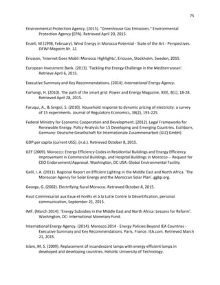 75
Environmental Protection Agency. (2015). "Greenhouse Gas Emissions." Environmental
Protection Agency (EPA). Retrieved April 20, 2015.
Enzeli, M (1998, February). Wind Energy in Morocco Potential - State of the Art - Perspectives.
DEWI Magazin Nr. 12.
Ericsson, 'Internet Goes Mobil: Morocco Highlights', Ericsson, Stockholm, Sweden, 2015.
European Investment Bank. (2013). 'Tackling the Energy Challenge in the Mediterranean'.
Retrieve April 6, 2015.
Executive Summary and Key Recommendations. (2014). International Energy Agency.
Farhangi, H. (2010). The path of the smart grid. Power and Energy Magazine, IEEE, 8(1), 18-28.
Retrieved April 28, 2015.
Faruqui, A., & Sergici, S. (2010). Household response to dynamic pricing of electricity: a survey
of 15 experiments. Journal of Regulatory Economics, 38(2), 193-225.
Federal Ministry for Economic Cooperation and Development. (2012). Legal Frameworks for
Renewable Energy: Policy Analysis for 15 Developing and Emerging Countries. Eschborn,
Germany: Deutsche Gesellschaft für Internationale Zusammenarbeit (GIZ) GmbH)
GDP per capita (current US$). (n.d.). Retrieved October 8, 2015.
GEF (2009). Morocco: Energy Efficiency Codes in Residential Buildings and Energy Efficiency
Improvement in Commercial Buildings, and Hospital Buildings in Morocco -- Request for
CEO Endorsement/Approval. Washington, DC USA: Global Environmental Facility
Gelil, I. A. (2011). Regional Report on Efficient Lighting in the Middle East and North Africa. 'The
Moroccan Agency for Solar Energy and the Moroccan Solar Plan'. ggbp.org.
George, G. (2002). Electrifying Rural Morocco. Retrieved October 8, 2015.
Haut Commissariat aux Eaux et Forêts et à la Lutte Contre la Désertification, personal
communication, September 21, 2015.
IMF. (March 2014). ‘Energy Subsidies in the Middle East and North Africa: Lessons for Reform’.
Washington, DC: International Monetary Fund.
International Energy Agency. (2014). Morocco 2014 - Energy Policies Beyond IEA Countries -
Executive Summary and Key Recommendations. Paris, France. IEA.com. Retrieved March
21, 2015.
Islam, M. S. (2009). Replacement of incandescent lamps with energy efficient lamps in
developed and developing countries. Helsinki University of Technology.
 