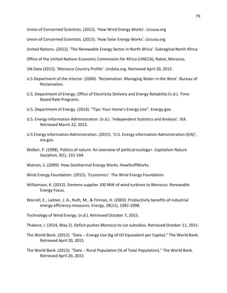 79
Union of Concerned Scientists. (2015). ‘How Wind Energy Works’. Ucsusa.org
Union of Concerned Scientists. (2015). ‘How Solar Energy Works’. Ucsusa.org
United Nations. (2012). 'The Renewable Energy Sector in North Africa'. Subreginal North Africa
Office of the United Nations Economic Commission for Africa (UNECA), Rabat, Morocco.
UN Data (2015). ‘Morocco Country Profile’. Undata.org. Retrieved April 20, 2015.
U.S Department of the Interior. (2006). ‘Reclamation: Managing Water in the West’. Bureau of
Reclamation.
U.S. Department of Energy, Office of Electricity Delivery and Energy Reliability (n.d.). Time-
Based Rate Programs.
U.S. Department of Energy. (2014). “Tips: Your Home’s Energy Use”. Energy.gov.
U.S. Energy Information Administration. (n.d.). ‘Independent Statistics and Analysis’. IEA.
Retrieved March 22, 2015.
U.S Energy Information Administration. (2015). ‘U.S. Energy Information Administration (EIA)’,
eia.gov.
Walker, P. (1998). Politics of nature: An overview of political ecology∗. Capitalism Nature
Socialism, 9(1), 131-144.
Watson, S. (2009). How Geothermal Energy Works. HowStuffWorks.
Wind Energy Foundation. (2015). ‘Economics’. The Wind Energy Foundation.
Williamson, K. (2012). Siemens supplies 100 MW of wind turbines to Morocco. Renewable
Energy Focus.
Worrell, E., Laitner, J. A., Ruth, M., & Finman, H. (2003). Productivity benefits of industrial
energy efficiency measures. Energy, 28(11), 1081-1098.
Technology of Wind Energy. (n.d.). Retrieved October 7, 2015.
Thakore, I. (2014, May 2). Deficit pushes Morocco to cut subsidies. Retrieved October 11, 2015.
The World Bank. (2012). "Data -- Energy Use (kg of Oil Equivalent per Capita)." The World Bank.
Retrieved April 20, 2015.
The World Bank. (2013). "Data -- Rural Population (% of Total Population)." The World Bank.
Retrieved April 20, 2015
 