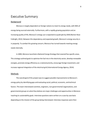 8
Executive Summary
Background
Morocco is largely dependent on foreign nations to meet its energy needs, with 96% of
energy being sourced externally. Furthermore, with a rapidly growing population and an
increasing quality of life, Morocco’s energy use is expected to quadruple by 2030 (Norton Rose
Fulbright, 2012). Between this dependency and expected growth, Morocco’s energy security is
in jeopardy. To combat this growing concern, Morocco has turned towards meeting energy
needs internally.
In 2009, Morocco launched a National Energy Strategy that covered five specific areas.
This strategy outlined goals to optimize the fuel mix in the electricity sector, develop renewable
energies, promote energy efficiency as a national priority, encourage foreign investment, and
increase regional integration of the electrical grid (International Energy Agency, 2014).
Methods
The overall goal of this project was to suggest possible improvements to Morocco’s
energy policy by identifying gaps and evaluating social, political, economic, and technical
factors. This team interviewed scientists, engineers, non-governmental organizations, and
governmental groups on what they believe are major challenges and opportunities in Morocco
reaching its sustainability goals. Interview questions were written on a case by case basis
depending on the mission of the group being interviewed. Interview responses were then
 