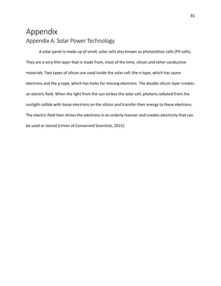 81
Appendix
Appendix A: Solar Power Technology
A solar panel is made up of small, solar cells also known as photovoltaic cells (PV cells).
They are a very thin layer that is made from, most of the time, silicon and other conductive
materials. Two types of silicon are used inside the solar cell: the n-type, which has spare
electrons and the p-type, which has holes for missing electrons. The double silicon layer creates
an electric field. When the light from the sun strikes the solar cell, photons radiated from the
sunlight collide with loose electrons on the silicon and transfer their energy to these electrons.
The electric field then drives the electrons in an orderly manner and creates electricity that can
be used or stored (Union of Concerned Scientists, 2015).
 