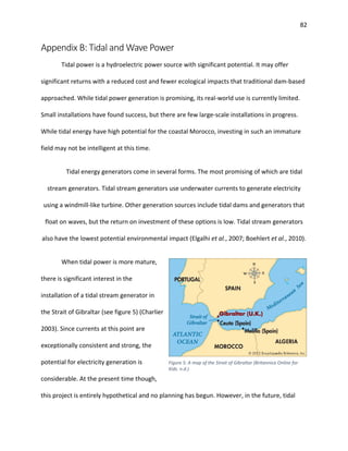 82
Appendix B: Tidal and Wave Power
Tidal power is a hydroelectric power source with significant potential. It may offer
significant returns with a reduced cost and fewer ecological impacts that traditional dam-based
approached. While tidal power generation is promising, its real-world use is currently limited.
Small installations have found success, but there are few large-scale installations in progress.
While tidal energy have high potential for the coastal Morocco, investing in such an immature
field may not be intelligent at this time.
Tidal energy generators come in several forms. The most promising of which are tidal
stream generators. Tidal stream generators use underwater currents to generate electricity
using a windmill-like turbine. Other generation sources include tidal dams and generators that
float on waves, but the return on investment of these options is low. Tidal stream generators
also have the lowest potential environmental impact (Elgalhi et al., 2007; Boehlert et al., 2010).
When tidal power is more mature,
there is significant interest in the
installation of a tidal stream generator in
the Strait of Gibraltar (see figure 5) (Charlier
2003). Since currents at this point are
exceptionally consistent and strong, the
potential for electricity generation is
considerable. At the present time though,
this project is entirely hypothetical and no planning has begun. However, in the future, tidal
Figure 5: A map of the Strait of Gibraltar (Britannica Online for
Kids. n.d.)
 