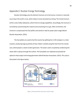 84
Appendix C: Nuclear Energy Technology
Nuclear technology uses the element Uranium as its fuel source. Uranium is naturally
occurring in the earth’s crust, which allows it to be extracted via mining. The mined Uranium
(U3O8) is only mildly radioactive, which limits its energy capabilities. Accordingly, the Uranium is
enriched by concentrating the material and converting it to a gas. After enrichment, the
Uranium is compressed into fuel pellets and stored in rods for power plant usage (World
Nuclear Association, 2015).
The fuel pellets are used to fuel the reactor by splitting the U-235 isotopes in a chain
reaction, producing large quantities of heat. Water is boiled using the heat from the reactor
core, which powers a steam-turbine generator. The water used is recycled by condensing the
steam after it passes through the turbine. The fuel pellets are replaced occasionally for
optimum heat output and energy generation (World Nuclear Association, 2015). This cycle is
illustrated in the figure below:
Figure 6: Power generation process for nuclear energy
 