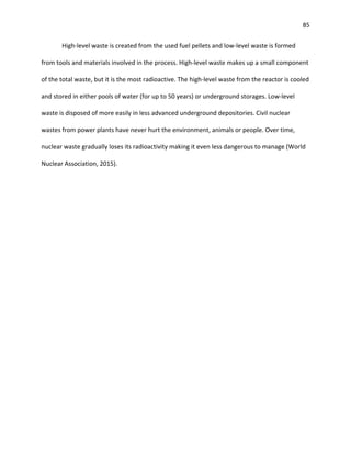 85
High-level waste is created from the used fuel pellets and low-level waste is formed
from tools and materials involved in the process. High-level waste makes up a small component
of the total waste, but it is the most radioactive. The high-level waste from the reactor is cooled
and stored in either pools of water (for up to 50 years) or underground storages. Low-level
waste is disposed of more easily in less advanced underground depositories. Civil nuclear
wastes from power plants have never hurt the environment, animals or people. Over time,
nuclear waste gradually loses its radioactivity making it even less dangerous to manage (World
Nuclear Association, 2015).
 