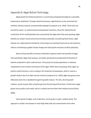 86
Appendix D: Algae Biofuel Technology
Algae growth for biofuel production is a promising emerging technology for sustainably
producing oil substitutes. Through industrial processes, algal biomass can be converted into
methane, ethanol, butanol, and potentially hydrogen (Lundquist et al., 2010). These fuels can
burned for power, or used directly by existing diesel machinery. Since CO2 released by the
combustion of the resulting biofuel was consumed by the algae when they were growing, algae
biofuels are carbon neutral and environmentally sustainable. Considering these factors, algal
biofuels are a high potential method for continuing to use existing infrastructure and machinery
without contributing to global climate change and reducing the emissions of other pollutants.
Many of these benefits are factors of biofuels in general rather than benefits of algae
fuels specifically. Algae fuels however, are better positioned to provide both the benefits of
biofuels and perform other useful services. The process for producing biofuels is relatively
independent to the varieties and actions of the algae. While they are growing, these algae can
perform useful functions, such as aiding in the treatment of wastewater, which is used as a
growth medium due to its high nutrient content (Lundquist et al., 2010). Algae also grows more
effectively when CO2 is bubbled through the growth medium. This CO2, like the growth
medium, can be reused, often using flue gas from the burning of fossil fuels. Furthermore, algae
grows more quickly, more easily, and on a smaller land area than other biofuel sources (Chisti,
2008).
Some species of algae, such as Spirulina, can be grown in open, outdoor ponds. This
approach is simpler and cheaper to reach high yields with, but contamination from other
 