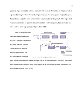 87
species of algae or microbes can be a significant risk. Some of this risk can be mitigated with a
high bicarbonate growth medium and using an inoculum. For some species of algae however,
the conditions needed to avoid contamination are unsuitable for the growth of the algae itself.
These species need to be grown in closed bioreactors. For these species, it can be harder and
more costly to reach high yields (Lundquist et al., 2010).
Algae is commonly used
in the wastewater treatment
process. If the right species and
processes are used, biofuels
can be generated with the
resulting algal bloom. The
process currently must take
place in large ponds (usually 0.4 hectares per 100 to 200 people’s worth of waste). The size of
these ponds causes problems when collecting bacteria, as chemical products needed are cost
prohibitive (Lundquist et al., 2010).
Figure 7: Process of creating biofuels from algae
 