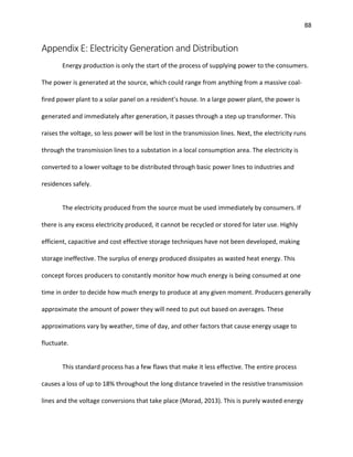 88
Appendix E: Electricity Generation and Distribution
Energy production is only the start of the process of supplying power to the consumers.
The power is generated at the source, which could range from anything from a massive coal-
fired power plant to a solar panel on a resident’s house. In a large power plant, the power is
generated and immediately after generation, it passes through a step up transformer. This
raises the voltage, so less power will be lost in the transmission lines. Next, the electricity runs
through the transmission lines to a substation in a local consumption area. The electricity is
converted to a lower voltage to be distributed through basic power lines to industries and
residences safely.
The electricity produced from the source must be used immediately by consumers. If
there is any excess electricity produced, it cannot be recycled or stored for later use. Highly
efficient, capacitive and cost effective storage techniques have not been developed, making
storage ineffective. The surplus of energy produced dissipates as wasted heat energy. This
concept forces producers to constantly monitor how much energy is being consumed at one
time in order to decide how much energy to produce at any given moment. Producers generally
approximate the amount of power they will need to put out based on averages. These
approximations vary by weather, time of day, and other factors that cause energy usage to
fluctuate.
This standard process has a few flaws that make it less effective. The entire process
causes a loss of up to 18% throughout the long distance traveled in the resistive transmission
lines and the voltage conversions that take place (Morad, 2013). This is purely wasted energy
 