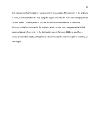89
that makes a significant impact in regarding energy conservation. The electricity in the grid runs
in series, which means that if a wire along the way disconnects, the entire consumer population
can lose power. Once the power is lost, the distribution companies have to locate the
disconnection before they can fix the problem, which can take hours. Approximately 90% of
power outages are from errors in the distribution system (Farhangi, 2010), so identifies a
serious problem that needs viable solutions. These flaws can be improved upon by switching to
a smart grid.
 