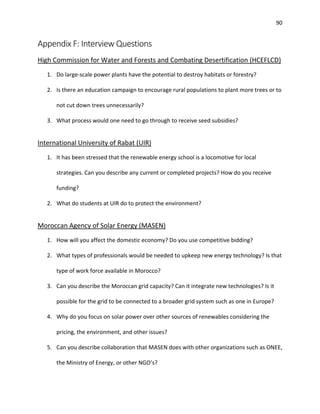 90
Appendix F: Interview Questions
High Commission for Water and Forests and Combating Desertification (HCEFLCD)
1. Do large-scale power plants have the potential to destroy habitats or forestry?
2. Is there an education campaign to encourage rural populations to plant more trees or to
not cut down trees unnecessarily?
3. What process would one need to go through to receive seed subsidies?
International University of Rabat (UIR)
1. It has been stressed that the renewable energy school is a locomotive for local
strategies. Can you describe any current or completed projects? How do you receive
funding?
2. What do students at UIR do to protect the environment?
Moroccan Agency of Solar Energy (MASEN)
1. How will you affect the domestic economy? Do you use competitive bidding?
2. What types of professionals would be needed to upkeep new energy technology? Is that
type of work force available in Morocco?
3. Can you describe the Moroccan grid capacity? Can it integrate new technologies? Is it
possible for the grid to be connected to a broader grid system such as one in Europe?
4. Why do you focus on solar power over other sources of renewables considering the
pricing, the environment, and other issues?
5. Can you describe collaboration that MASEN does with other organizations such as ONEE,
the Ministry of Energy, or other NGO’s?
 