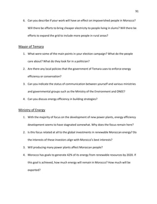 91
6. Can you describe if your work will have an effect on impoverished people in Morocco?
Will there be efforts to bring cheaper electricity to people living in slums? Will there be
efforts to expand the grid to include more people in rural areas?
Mayor of Temara
1. What were some of the main points in your election campaign? What do the people
care about? What do they look for in a politician?
2. Are there any local policies that the government of Temara uses to enforce energy
efficiency or conservation?
3. Can you indicate the status of communication between yourself and various ministries
and governmental groups such as the Ministry of the Environment and ONEE?
4. Can you discuss energy efficiency in building strategies?
Ministry of Energy
1. With the majority of focus on the development of new power plants, energy efficiency
development seems to have stagnated somewhat. Why does the focus remain here?
2. Is this focus related at all to the global investments in renewable Moroccan energy? Do
the interests of these investors align with Morocco’s best interests?
3. Will producing many power plants affect Moroccan people?
4. Morocco has goals to generate 42% of its energy from renewable resources by 2020. If
this goal is achieved, how much energy will remain in Morocco? How much will be
exported?
 
