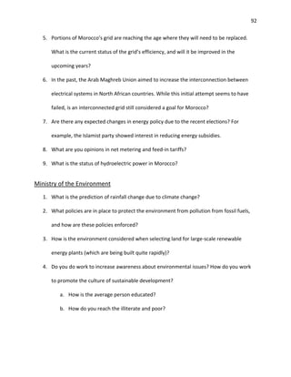 92
5. Portions of Morocco’s grid are reaching the age where they will need to be replaced.
What is the current status of the grid’s efficiency, and will it be improved in the
upcoming years?
6. In the past, the Arab Maghreb Union aimed to increase the interconnection between
electrical systems in North African countries. While this initial attempt seems to have
failed, is an interconnected grid still considered a goal for Morocco?
7. Are there any expected changes in energy policy due to the recent elections? For
example, the Islamist party showed interest in reducing energy subsidies.
8. What are you opinions in net metering and feed-in tariffs?
9. What is the status of hydroelectric power in Morocco?
Ministry of the Environment
1. What is the prediction of rainfall change due to climate change?
2. What policies are in place to protect the environment from pollution from fossil fuels,
and how are these policies enforced?
3. How is the environment considered when selecting land for large-scale renewable
energy plants (which are being built quite rapidly)?
4. Do you do work to increase awareness about environmental issues? How do you work
to promote the culture of sustainable development?
a. How is the average person educated?
b. How do you reach the illiterate and poor?
 