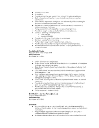  Patient satisfaction
 Scheduling
 Provide leadership and support to a team of 65 union employees
 Daily interactionwithpatients and clinical teamto ensure patient
satisfaction.
 Establishand implement changes in service deliveryand scheduling to
ensure customer services needs are met.
 Review employee assignments daily and implement adjustments to
address resource shortages.
 Assignresponsibilitiesfor specific work areas to employees.
 Provide oversight to dietarystaff and trainnew employees,
 Conduct meetings withemployees.
o Daily line ups
o WeeklyHUDDLES
 Provide monthlyin-service training for employees.
 Conduct weeklyPatient Rounding
 Performdaily assignments in additionto lead duties.
 Assist inproviding a safe working environment for all employees.
 Assist employees on trayline when needed to help get meal trays to
patients on time.
Mental Health Worker
February 2014 – November 2014
Sheppard Pratt
Baltimore,MD 21285
 Orient and trainnew employees
 In lieu of the Charge Nurse, provide directionand guidance to coworkers
and new Mental HealthWorkers.
 Coordinate the activities of patients andprov ide updates to Senior Staff
members.
 Documented the status of patients and recommended suggestions for
improvement of care.
 Provide follow up observationof newly trainedstaff to ensure that the
work is being completedin accordance withthe Eating Disorder Unit’s
(EDU) policies and procedures.
 Assist inthe planning and evaluationof patient needs based on patient
behaviors.
 Provide direct patient care services inaccordance withthe treatment
plan and under the directionof a professional nurse.
 Assist inproviding a safe and therapeutic environment according to
establishedpolicies andprocedures.
 Obtained patient vital signs daily.
Diet Clerk/Foodservice Worker (Sodexo)
July 2013- February 2014
Sheppard Pratt
Baltimore,MD 21285
Diet Clerk:
 Accountable for the accurate and timelyentryof daily menus which
dictatedthe diet plans for the inpatient population,based on their dietary
restrictions.
 Prepared daily reports for distributionto the Prep Cook and Chef to
prepare food for distributiononpatient trayline.
 Answered phone calls in regards to any diet changes, missing items and
 