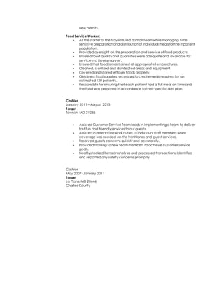 new admits.
Food Service Worker:
 As the starter of the tray-line,led a small teamwhile managing time
sensitive preparationand distributionof individual meals for the inpatient
population.
 Providedoversight onthe preparationand service of foodproducts.
 Ensured food qualityand quantities were adequate and available for
service ina timelymanner.
 Ensured that food is maintained at appropriate temperatures.
 Cleaned, sterilizedand disinfectedareas and equipment.
 Coveredand storedleftover foods properly.
 Obtained food supplies necessary to create meals requiredfor an
estimated120 patients.
 Responsible for ensuring that each patient had a full meal on time and
the food was prepared in accordance to their specific diet plan.
Cashier
January 2011 – August 2013
Target
Towson, MD 21286
 AssistedCustomer Service Teamleads in implementing a team to deliver
fast fun and friendlyservices to our guests.
 Assistedindelegating work duties to individual staff members when
coverage was needed on the front lanes and guest services.
 Resolvedguests concerns quicklyand accurately.
 Providedtraining to new teammembers to achieve customer service
goals.
 Neatlystockeditems on shelves and processedtransactions.Identified
and reportedany safetyconcerns promptly.
Cashier
May 2007- January 2011
Target
La Plata, MD 20646
Charles County
 
