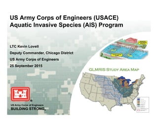 US Army Corps of Engineers (USACE)
Aquatic Invasive Species (AIS) Program
Photo: K. DeGrandchamp
LTC Kevin Lovell
Deputy Commander Chicago DistrictDeputy Commander, Chicago District
US Army Corps of Engineers
25 September 2015
US Army Corps of Engineers
BUILDING STRONG®
 