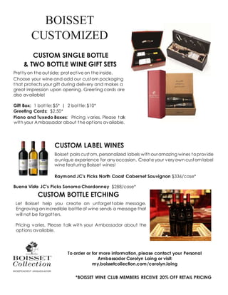 BOISSET
CUSTOMIZED
CUSTOM SINGLE BOTTLE
& TWO BOTTLE WINE GIFT SETS
Pretty on the outside; protective on the inside.
Choose your wine and add our custom packaging
that protects your gift during delivery and makes a
great impression upon opening. Greeting cards are
also available!
Gift Box: 1 bottle: $5* | 2 bottle: $10*
Greeting Cards: $2.50*
Piano and Tuxedo Boxes: Pricing varies. Please talk
with your Ambassador about the options available.
CUSTOM LABEL WINES
Boisset pairs custom, personalized labels withouramazing wines toprovide
a unique experience for any occasion. Create your very own custom label
wine featuring Boisset wines!
Raymond JC’s Picks North Coast Cabernet Sauvignon $336/case*
Buena Vista JC’s Picks Sonoma Chardonnay $288/case*
CUSTOM BOTTLE ETCHING
Let Boisset help you create an unforgettable message.
Engraving an incredible bottle of wine sends a message that
will not be forgotten.
Pricing varies. Please talk with your Ambassador about the
options available.
To order or for more information, please contact your Personal
Ambassador Carolyn Laing or visit:
my.boissetcollection.com/carolyn.laing
*BOISSET WINE CLUB MEMBERS RECEIVE 20% OFF RETAIL PRICING
 