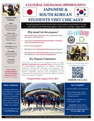 CULTURAL EXCHANGE OPPORTUNITY:
JAPANESE &
SOUTH KOREAN
STUDENTS VISIT CHICAGO!
Am I Eligible?
 Must be female, 16-18 years old
 Must attend a public, public
charter, or homeschool in the
Chicagoland area
 Students with disabilities are
encouraged to apply
Questions? Contact Maria
Krasinski from WorldChicago:
mkrasinski@worldchicago.org or
312.254.1800 x 102
Why should I do this program?
 Interact and make connections with young female leaders
from Japan and South Korea
 Learn about international entrepreneurship, technology,
and environmental protection
 Grow in civic engagement
 Participate in a U.S. Department of State sponsored program
 Experience new cultures first-hand and gain valuable real-
life experience in cross-cultural communication
Key Program Components:
Participants will focus on the program themes of: civic
education, leadership and community service through the lens
of: entrepreneurial approaches to business, education,
healthcare, environmental protection and technology. The
group will participate in site meetings, experiential learning
activities, leadership trainings, civic participation at the
community level, mentoring by community, business and NGO
leaders, and volunteer programs.
Program Dates: August 10-15, 2015
An exciting opportunity for female high school students to participate in a 5-day
intercultural, youth leadership program—right here in Chicago—August 2015!
Example Daily
Schedule:
9:00am
Meet Japanese and
South Korean students;
Morning Briefing and
Theme Overview
9:30am-12pm
Youth Civic Participation
& Policy Making
Workshop with the
Mikva Challenge
12-1:00pm Lunch
1:30-2:30pm Meeting
with Alderman
3:00-4:30pm
Visit to the Korean
American Resource &
Cultural Center
4:30-5:00pm
Debriefing and
Reflections
____________________
“Youth Leaders
Exchange Program
was a life changing
experience for me.”
-Previous Youth Participant
This program is sponsored and funded by the U.S. Department of State, Bureau of Educational and Cultural Affairs—Youth Programs Division
To apply, scan the code below, or go to
www.regonline.com/YLPJSK-US
DEADLINE: FEB 11, 2015
Host a Student!
Exchange students stay
with Chicago host families
during their stay — maybe
even yours! Applicants
whose families are also
able to host a student are
given preference, though
hosting is not required.
Learn more about hosting
at WorldChicago.org.
 