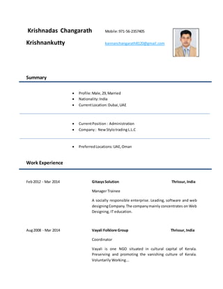 Krishnadas Changarath Mobile:971-56-2357405
Krishnankutty kannanchangarath8120@gmail.com
Summary
 Profile:Male,29,Married
 Nationality:India
 CurrentLocation:Dubai,UAE
 CurrentPosition : Administration
 Company : New StylotradingL.L.C
 PreferredLocations:UAE,Oman
Work Experience
Feb2012 - Mar 2014 GitasysSolution Thrissur, India
Manager Trainee
A socially responsible enterprise. Leading, software and web
designingCompany.The companymainly concentrates on Web
Designing, IT education.
Aug2008 - Mar 2014 Vayali Folklore Group Thrissur, India
Coordinator
Vayali is one NGO situated in cultural capital of Kerala.
Preserving and promoting the vanishing culture of Kerala.
Voluntarily Working...
 