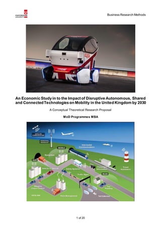 Business Research Methods
1 of 20
An Economic Study in to the Impact of Disruptive Autonomous, Shared
and ConnectedTechnologies on Mobility in the United Kingdom by 2030
A Conceptual Theoretical Research Proposal
MoD Programmes MBA
 