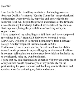 Dear Sir,
I am Sachin Sodhi is willing to obtain a challenging role as a
footwear Quality Assurance / Quality Controller in a professional
environment where my skills, expertise and knowledge in the
footwear field will help in the growth and success of the firm and
also enhance my knowledge further.I have enclosed my CV as a
first step in exploring the possibilities of working with your
organization.
I have completed my schooling as a full timer and have completed
my college in BCA from CCS University, Meerut. I hold a
DIPLOMA(Diploma in Footwear Technology) from Footwear
Design And Development Institute,Noida in 2006
Furthermore, I am a quick learner, flexible and have the ability
to work under pressure in any challenging environment. I believe
in constant self evaluation and constructive criticism that helps me
to consistently raise my own benchmark.
I hope that my qualifications and expertise will provide ample proof
of my caliber would convince you of my suitability for the
post.Waiting for your response and thanking you for the time and
consideration for reviewing my letter and resume.
 