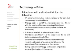 Capability	
  
Statement	
  
Technology	
  –	
  Prime	
  
Content	
  
Training	
  of	
  Trainers	
  
RPL	
  
About	
  Us	
  
Achievements	
  
•  Prime	
  is	
  android	
  applica4on	
  that	
  does	
  the	
  
following:	
  
–  It’s	
  a	
  internal	
  informa4on	
  system	
  available	
  to	
  the	
  team	
  that	
  
manages	
  assessment	
  at	
  Prima;	
  
–  The	
  app	
  is	
  able	
  to	
  iden4fy	
  the	
  nearest	
  assessor	
  once	
  it	
  is	
  fed	
  
with	
  the	
  loca4on	
  of	
  the	
  assessment	
  available	
  in	
  our	
  
database	
  as	
  per	
  the	
  assessment	
  schedule	
  available	
  on	
  
Primaware;	
  
–  It	
  pings	
  the	
  assessor	
  to	
  accept	
  an	
  assessment	
  
–  Provides	
  the	
  exact	
  loca4on	
  of	
  the	
  assessor	
  and	
  the	
  bus	
  and	
  
train	
  routes	
  as	
  per	
  Google	
  Map	
  
–  Once	
  the	
  assessor	
  conﬁrms	
  the	
  assessment	
  the	
  app	
  
remembers	
  the	
  date	
  of	
  assessment	
  and	
  informs	
  the	
  
supervisors	
  of	
  the	
  movement	
  of	
  the	
  assessor	
  
–  During	
  assessments	
  the	
  app	
  con4nuously	
  pings	
  to	
  the	
  
server	
  giving	
  loca4on	
  of	
  the	
  assessor	
  
Assessment	
  
Competency	
  Mapping	
  
Consul4ng	
  
 