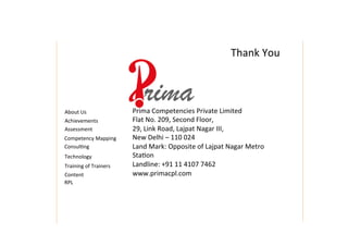 Thank	
  You	
  
Training	
  of	
  Trainers	
  
Content	
  
About	
  Us	
  
Achievements	
  
Assessment	
  
Competency	
  Mapping	
  
Consul4ng	
  
Technology	
  
Prima	
  Competencies	
  Private	
  Limited	
  
Flat	
  No.	
  209,	
  Second	
  Floor,	
  
29,	
  Link	
  Road,	
  Lajpat	
  Nagar	
  III,	
  
New	
  Delhi	
  –	
  110	
  024	
  
Land	
  Mark:	
  Opposite	
  of	
  Lajpat	
  Nagar	
  Metro	
  
Sta4on	
  
Landline:	
  +91	
  11	
  4107	
  7462	
  
www.primacpl.com	
  
RPL	
  
 