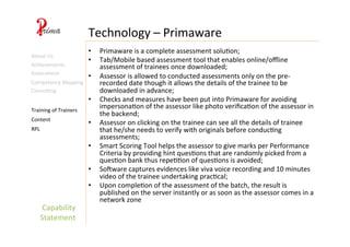 Capability	
  
Statement	
  
Technology	
  –	
  Primaware	
  
Content	
  
Training	
  of	
  Trainers	
  
RPL	
  
About	
  Us	
  
Achievements	
  
•  Primaware	
  is	
  a	
  complete	
  assessment	
  solu4on;	
  
•  Tab/Mobile	
  based	
  assessment	
  tool	
  that	
  enables	
  online/oﬄine	
  
assessment	
  of	
  trainees	
  once	
  downloaded;	
  
•  Assessor	
  is	
  allowed	
  to	
  conducted	
  assessments	
  only	
  on	
  the	
  pre-­‐
recorded	
  date	
  though	
  it	
  allows	
  the	
  details	
  of	
  the	
  trainee	
  to	
  be	
  
downloaded	
  in	
  advance;	
  
•  Checks	
  and	
  measures	
  have	
  been	
  put	
  into	
  Primaware	
  for	
  avoiding	
  
impersona4on	
  of	
  the	
  assessor	
  like	
  photo	
  veriﬁca4on	
  of	
  the	
  assessor	
  in	
  
the	
  backend;	
  
•  Assessor	
  on	
  clicking	
  on	
  the	
  trainee	
  can	
  see	
  all	
  the	
  details	
  of	
  trainee	
  
that	
  he/she	
  needs	
  to	
  verify	
  with	
  originals	
  before	
  conduc4ng	
  
assessments;	
  
•  Smart	
  Scoring	
  Tool	
  helps	
  the	
  assessor	
  to	
  give	
  marks	
  per	
  Performance	
  
Criteria	
  by	
  providing	
  hint	
  ques4ons	
  that	
  are	
  randomly	
  picked	
  from	
  a	
  
ques4on	
  bank	
  thus	
  repe44on	
  of	
  ques4ons	
  is	
  avoided;	
  
•  Sopware	
  captures	
  evidences	
  like	
  viva	
  voice	
  recording	
  and	
  10	
  minutes	
  
video	
  of	
  the	
  trainee	
  undertaking	
  prac4cal;	
  
•  Upon	
  comple4on	
  of	
  the	
  assessment	
  of	
  the	
  batch,	
  the	
  result	
  is	
  
published	
  on	
  the	
  server	
  instantly	
  or	
  as	
  soon	
  as	
  the	
  assessor	
  comes	
  in	
  a	
  
network	
  zone	
  
Assessment	
  
Competency	
  Mapping	
  
Consul4ng	
  
 