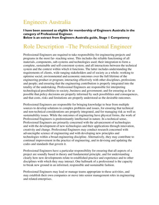 Engineers Australia
I have been assessed as eligible for membership of Engineers Australia in the
category of Professional Engineer.
Below is an extract from Engineers Australia guide, Stage 1 Competency
Role Description –The Professional Engineer
Professional Engineers are required to take responsibility for engineering projects and
programs in the most far- reaching sense. This includes the reliable functioning of all
materials, components, sub-systems and technologies used; their integration to form a
complete, sustainable and self-consistent system; and all interactions between the technical
system and the context within which it functions. The latter includes understanding the
requirements of clients, wide ranging stakeholders and of society as a whole; working to
optimise social, environmental and economic outcomes over the full lifetime of the
engineering product or program; interacting effectively with other disciplines, professions
and people; and ensuring that the engineering contribution is properly integrated into the
totality of the undertaking. Professional Engineers are responsible for interpreting
technological possibilities to society, business and government; and for ensuring as far as
possible that policy decisions are properly informed by such possibilities and consequences,
and that costs, risks and limitations are properly understood as the desirable outcomes.
Professional Engineers are responsible for bringing knowledge to bear from multiple
sources to develop solutions to complex problems and issues, for ensuring that technical
and non-technical considerations are properly integrated, and for managing risk as well as
sustainability issues. While the outcomes of engineering have physical forms, the work of
Professional Engineers is predominantly intellectual in nature. In a technical sense,
Professional Engineers are primarily concerned with the advancement of technologies
and with the development of new technologies and their applications through innovation,
creativity and change. Professional Engineers may conduct research concerned with
advancingthe science of engineering and with developing new principles and
technologies within a broad engineering discipline. Alternatively, they may contribute to
continual improvement in the practice of engineering, and in devising and updating the
codes and standards that govern it.
Professional Engineers have a particular responsibility for ensuring that all aspects of a
project are soundly based in theory and fundamental principle, and for understanding
clearly how new developments relate to established practice and experience and to other
disciplines with which they may interact. One hallmark of a professional is the capacity
to break new ground in an informed, responsible and sustainable fashion.
Professional Engineers may lead or manage teams appropriate to these activities, and
may establish their own companies or move into senior management roles in engineering
and related enterprises.
 