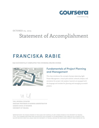 coursera.org
Statement of Accomplishment
OCTOBER 05, 2015
FRANCISKA RABIE
HAS SUCCESSFULLY COMPLETED THE COURSERA ONLINE COURSE
Fundamentals of Project Planning
and Management
This class introduces the concepts of project planning, Agile
Project Management, critical path method, network analysis, and
simulation for project risk analysis. Learners are equipped with
the language and mindset for planning and managing successful
projects.
YAEL GRUSHKA-COCKAYNE
ASSISTANT PROFESSOR OF BUSINESS ADMINISTRATION
DARDEN SCHOOL OF BUSINESS
UNIVERSITY OF VIRGINIA
IMPORTANT NOTE: THE ONLINE OFFERING OF THIS CLASS IS NOT IDENTICAL TO ANY COURSE OFFERED AT THE UNIVERSITY OF VIRGINIA
("UVA"). THE COURSERA PARTICIPANT WHO HAS RECEIVED THIS STATEMENT OF ACCOMPLISHMENT IS NOT ENROLLED AS A STUDENT AT UVA,
HAS NOT RECEIVED CREDIT OR A GRADE FROM THE UNIVERSITY OF VIRGINIA, NOR HAS THE PARTICIPANT'S IDENTITY BEEN VERIFIED BY UVA.
 