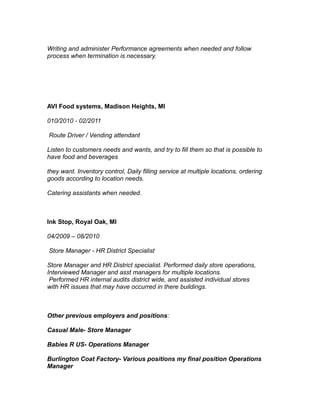 Writing and administer Performance agreements when needed and follow
process when termination is necessary.
AVI Food systems, Madison Heights, MI
010/2010 - 02/2011
Route Driver / Vending attendant
Listen to customers needs and wants, and try to fill them so that is possible to
have food and beverages
they want. Inventory control, Daily filling service at multiple locations, ordering
goods according to location needs.
Catering assistants when needed.
Ink Stop, Royal Oak, MI
04/2009 – 08/2010
Store Manager - HR District Specialist
Store Manager and HR District specialist. Performed daily store operations,
Interviewed Manager and asst managers for multiple locations.
Performed HR internal audits district wide, and assisted individual stores
with HR issues that may have occurred in there buildings.
Other previous employers and positions:
Casual Male- Store Manager
Babies R US- Operations Manager
Burlington Coat Factory- Various positions my final position Operations
Manager
 