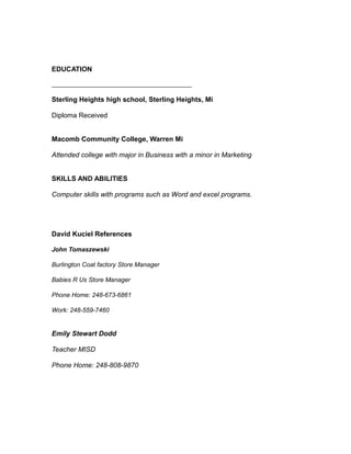 EDUCATION
____________________________________________
Sterling Heights high school, Sterling Heights, Mi
Diploma Received
Macomb Community College, Warren Mi
Attended college with major in Business with a minor in Marketing
SKILLS AND ABILITIES
Computer skills with programs such as Word and excel programs.
David Kuciel References
John Tomaszewski
Burlington Coat factory Store Manager
Babies R Us Store Manager
Phone Home: 248-673-6861
Work: 248-559-7460
Emily Stewart Dodd
Teacher MISD
Phone Home: 248-808-9870
 