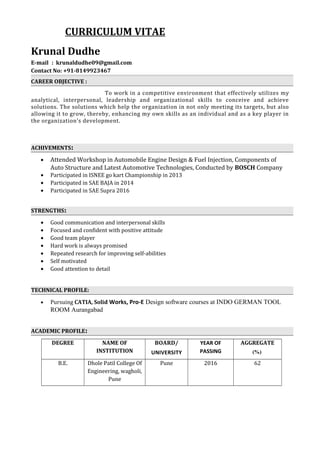 CURRICULUM VITAE
Krunal Dudhe
E-mail : krunaldudhe09@gmail.com
Contact No: +91-8149923467
CAREER OBJECTIVE :
To work in a competitive environment that effectively utilizes my
analytical, interpersonal, leadership and organizational skills to conceive and achieve
solutions. The solutions which help the organization in not only meeting its targets, but also
allowing it to grow, thereby, enhancing my own skills as an individual and as a key player in
the organization's development.
ACHIVEMENTS:
• Attended Workshop in Automobile Engine Design & Fuel Injection, Components of
Auto Structure and Latest Automotive Technologies, Conducted by BOSCH Company
• Participated in ISNEE go kart Championship in 2013
• Participated in SAE BAJA in 2014
• Participated in SAE Supra 2016
STRENGTHS:
• Good communication and interpersonal skills
• Focused and confident with positive attitude
• Good team player
• Hard work is always promised
• Repeated research for improving self-abilities
• Self motivated
• Good attention to detail
TECHNICAL PROFILE:
• Pursuing CATIA, Solid Works, Pro-E Design software courses at INDO GERMAN TOOL
ROOM Aurangabad
ACADEMIC PROFILE:
DEGREE NAME OF
INSTITUTION
BOARD/
UNIVERSITY
YEAR OF
PASSING
AGGREGATE
(%)
B.E. Dhole Patil College Of
Engineering, wagholi,
Pune
Pune 2016 62
 
