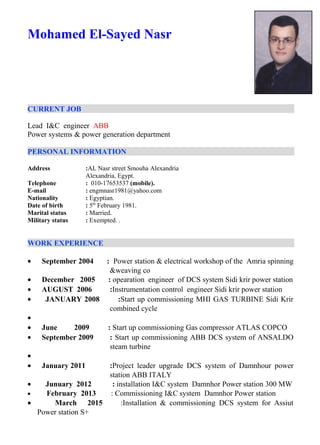 Mohamed El-Sayed Nasr
CURRENT JOB
Lead I&C engineer ABB
Power systems & power generation department
PERSONAL INFORMATION
Address :AL Nasr street Smouha Alexandria
Alexandria, Egypt.
Telephone : 010-17653537 (mobile).
E-mail : engmnasr1981@yahoo.com
Nationality : Egyptian.
Date of birth : 5th
February 1981.
Marital status : Married.
Military status : Exempted. .
WORK EXPERIENCE
• September 2004 : Power station & electrical workshop of the Amria spinning
&weaving co
• December 2005 : opearation engineer of DCS system Sidi krir power station
• AUGUST 2006 :Instrumentation control engineer Sidi krir power station
• JANUARY 2008 :Start up commissioning MHI GAS TURBINE Sidi Krir
combined cycle
•
• June 2009 : Start up commissioning Gas compressor ATLAS COPCO
• September 2009 : Start up commissioning ABB DCS system of ANSALDO
steam turbine
•
• January 2011 :Project leader upgrade DCS system of Damnhour power
station ABB ITALY
• Junuary 2012 : installation I&C system Damnhor Power station 300 MW
• February 2013 : Commissioning I&C system Damnhor Power station
• March 2015 :Installation & commissioning DCS system for Assiut
Power station S+
 