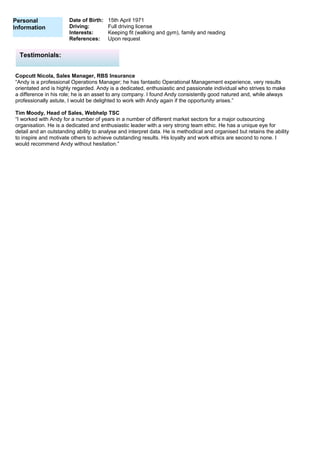 Personal
Information
Date of Birth: 15th April 1971
Driving: Full driving license
Interests: Keeping fit (walking and gym), family and reading
References: Upon request
Copcutt Nicola, Sales Manager, RBS Insurance
“Andy is a professional Operations Manager; he has fantastic Operational Management experience, very results
orientated and is highly regarded. Andy is a dedicated, enthusiastic and passionate individual who strives to make
a difference in his role; he is an asset to any company. I found Andy consistently good natured and, while always
professionally astute, I would be delighted to work with Andy again if the opportunity arises.”
Tim Moody, Head of Sales, Webhelp TSC
“I worked with Andy for a number of years in a number of different market sectors for a major outsourcing
organisation. He is a dedicated and enthusiastic leader with a very strong team ethic. He has a unique eye for
detail and an outstanding ability to analyse and interpret data. He is methodical and organised but retains the ability
to inspire and motivate others to achieve outstanding results. His loyalty and work ethics are second to none. I
would recommend Andy without hesitation.”
Testimonials:
 