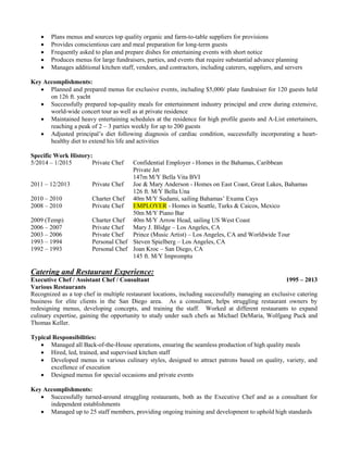  Plans menus and sources top quality organic and farm-to-table suppliers for provisions
 Provides conscientious care and meal preparation for long-term guests
 Frequently asked to plan and prepare dishes for entertaining events with short notice
 Produces menus for large fundraisers, parties, and events that require substantial advance planning
 Manages additional kitchen staff, vendors, and contractors, including caterers, suppliers, and servers
Key Accomplishments:
 Planned and prepared menus for exclusive events, including $5,000/ plate fundraiser for 120 guests held
on 126 ft. yacht
 Successfully prepared top-quality meals for entertainment industry principal and crew during extensive,
world-wide concert tour as well as at private residence
 Maintained heavy entertaining schedules at the residence for high profile guests and A-List entertainers,
reaching a peak of 2 – 3 parties weekly for up to 200 guests
 Adjusted principal’s diet following diagnosis of cardiac condition, successfully incorporating a heart-
healthy diet to extend his life and activities
Specific Work History:
5/2014 – 1/2015 Private Chef Confidential Employer - Homes in the Bahamas, Caribbean
Private Jet
147m M/Y Bella Vita BVI
2011 – 12/2013 Private Chef Joe & Mary Anderson - Homes on East Coast, Great Lakes, Bahamas
126 ft. M/Y Bella Una
2010 – 2010 Charter Chef 40m M/Y Sudami, sailing Bahamas’ Exuma Cays
2008 – 2010 Private Chef EMPLOYER - Homes in Seattle, Turks & Caicos, Mexico
50m M/Y Piano Bar
2009 (Temp) Charter Chef 40m M/Y Arrow Head, sailing US West Coast
2006 – 2007 Private Chef Mary J. Blidge – Los Angeles, CA
2003 – 2006 Private Chef Prince (Music Artist) – Los Angeles, CA and Worldwide Tour
1993 – 1994 Personal Chef Steven Spielberg – Los Angeles, CA
1992 – 1993 Personal Chef Joan Kroc – San Diego, CA
145 ft. M/Y Impromptu
Catering and Restaurant Experience:
Executive Chef / Assistant Chef / Consultant 1995 – 2013
Various Restaurants
Recognized as a top chef in multiple restaurant locations, including successfully managing an exclusive catering
business for elite clients in the San Diego area. As a consultant, helps struggling restaurant owners by
redesigning menus, developing concepts, and training the staff. Worked at different restaurants to expand
culinary expertise, gaining the opportunity to study under such chefs as Michael DeMaria, Wolfgang Puck and
Thomas Keller.
Typical Responsibilities:
 Managed all Back-of-the-House operations, ensuring the seamless production of high quality meals
 Hired, led, trained, and supervised kitchen staff
 Developed menus in various culinary styles, designed to attract patrons based on quality, variety, and
excellence of execution
 Designed menus for special occasions and private events
Key Accomplishments:
 Successfully turned-around struggling restaurants, both as the Executive Chef and as a consultant for
independent establishments
 Managed up to 25 staff members, providing ongoing training and development to uphold high standards
 