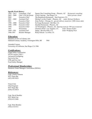 Specific Work History:
1995 – 2013 Consultant / Chef Square One Consulting Group – Phoenix, AZ Restaurant consulting
2003 – 2009 Chef / CEO & Owner Circle Catering – San Diego, CA Select private clients
2002 Executive Chef The Boardroom Restaurant – San Francisco, CA
2001 – 2002 Assistant Chef Michael’s at the Citadel – Phoenix, AZ under Michael DeMaria
2001 Executive Chef Zone Perfect - Chicago, IL upscale delivery meals for 2,000 clients daily
1998 – 2000 Executive Chef En Fuego Restaurant - Del Mar, CA
1996 – 1998 Executive Chef Zinzibar Restaurant - Phoenix, AZ
1994 Executive Chef 125 Washington - Phoenix, AZ Opening team for 580 seat restaurant
1991 Poissonnier Checkers Hotel - Los Angeles, CA under Thomas Keller
1989 - 1991 Assistant Chef Spago - Beverly Hills, CA under Wolfgang Puck
1986-1987 Kitchen Manager Rusty Pelican - La Jolla, CA
Education:
Bachelor of Arts in Culinary Arts
Oakland Culinary Academy, Farmington Hills, MI 1984
Attended Courses
University of California, San Diego, CA 1986
Certifications:
Flight Safety Certification
STCW current. ENG 1
Advanced Firefighting
Survival at Sea
CPR and First Aid
Food Safety Manager
Professional Memberships:
Domestic Estate Managers Association (DEMA)
References:
Capt. Charlie Johnson
M/Y Piano Bar
(425) 985-9418
Vince Cislo
Chief Engineer
M/Y Piano Bar
(858)-352-8014
Capt. David Steehler
M/V Bella Una
(954) 632-5606
Capt. Peter Bronkie
(954) 214-5511
 