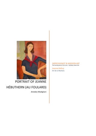   	
  
	
  
PORTRAIT	
  OF	
  JEANNE	
  
HÉBUTHERN	
  (AU	
  FOULARD)	
  
Amedeo	
  Modigliani	
  
IMPRESSIONIST	
  &	
  MODERN	
  ART	
  	
  
The	
  Evening	
  sale	
  of	
  21st	
  June	
  –	
  Sotheby’s	
  New	
  York	
  
	
  
Jeanne	
  Helluy	
  
Art	
  &	
  its	
  Markets	
  
	
  
 