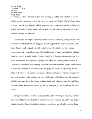 Mikaela Haley
December 12, 2014
MC 401
Research Paper
Rough Draft
10
in Michigan, 2). This could be a reaction from crowding as students seek attention as well as
students possibly reenacting violence they had been exposed to. Students who have been victims
of violence or who have witnessed violent happenings may be more tired and stressed than other
students, and act out. Perhaps students who do need more discipline are also acting out violent
situations that they had witnessed.
These students may simply need more attention as well as counseling as they may not know
how to show the fact that they are struggling. Ravitch suggested that every school in the United
States should be well equipped with staff ready to work with students who have mental,
psychological, and emotional problems. Staff should consist of nurses, psychologists, guidance
counselors, as well as social workers (Ravitch, Part I-Ch. 6). Students with expulsions on their
record tend to suffer more when seeking higher educations and a disproportionate amount in
Detroit could only hinder the community. If students are enable to receive a higher education due
to disciplinary problems, it only makes sense that gangs and violence is a possibility for the
future. With a loss of opportunity, an abundance of stress, and a past of outbursts, students may
grow up to continue on the path they had been on. If violence did in fact replace the opportunity
for higher education due to disciplinary problems during early education, then this could hinder
Detroit by having less potential income into the city, more poverty, and the potential for more
violence.
Although Improbable Scholars does not explicitly claim counseling as a solution, a similar
tactic was used by the school district in aiding their success. Teachers, especially early childhood
education teachers, focused on making students as comfortable and relaxed as possible during
 
