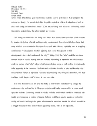 Mikaela Haley
December 12, 2014
MC 401
Research Paper
Rough Draft
11
school hours. The ultimate goal was to make students want to go to school. Kirp compares the
schools to a family: “its warmth feels like the public equivalent of love. It takes lots of work to
make such caring an institutional virtue” (Kirp, 44), revealing how much of a community, rather
than simply an institution, the school district has become.
The feeling of community and family as a united front assists in the education of the students
by insuring the feeling of a safe and trustworthy environment. Improbable Scholars claims that
many teachers lack the essential backgrounds to work with children, especially ones in struggling
communities: “’Kindergarten teachers typically lack a solid background in child
development’…they don’t understand the ‘why’’” (Kirp, 114). The “why” could be why those
teachers teach or it could be why what the students are learning is important, the text does not
explicitly explain what “why” refers to but both predictions serve as vital models for what needs
to be happening in the classroom. Students need motivation in order to learn and knowing why
the curriculum matters is important. Teachers understanding why their job is important, that their
teachings could shape a child’s future, is even more vital.
It is clear that schools do not have the ability to stop violence nor effectively change the
environment that students live in. However, schools could make a strong effort to create a safe
space for students. Counseling should be readily available and workers should be counseled and
taught how to respond to victims of trauma. Schools could have security guards as well as the
forcing of issuance of badges for guests whom must be authorized to visit the school. It would be
a struggle to achieve these tasks without appearing hostile, but it is not impossible.
 