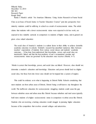 Mikaela Haley
December 12, 2014
MC 401
Research Paper
Rough Draft
12
Renée J. Martin’s article “An American Dilemma: Using Action Research to Frame Social
Class as an Issue of Social Justice in Teacher Education Courses” puts into perspective how
minority students could be suffering in school as a result of socioeconomic status. The article
claims that students with a lower socioeconomic status were expected to do less work, are
exposed to less valuable curricula in comparison to students of higher status, and in general are
given a less valued education:
The social class of America’s students is a salient factor in their ability to achieve desirable
academic outcomes in schools. Scholarly research has unearthed numerous links between
teachers’ expectations of students from various social classes and students’ academic
outcomes… It has long been understood that knowledge, power, and social class are
inextricably linked and that the best predictor of one’s occupational prestige and
socioeconomic status are governed by the education once receives (Martin, 6-7).
Martin is correct that knowledge, power, and social class are linked. However, class should not
determine a student’s education and knowledge. Education and power should lead to a higher
social class, but those born into lower ones should not be trapped into a system of neglect.
This could be evidence as to what is happening in Detroit Public Schools considering that
most students are from urban areas of Detroit, Detroit being a well-known city throughout the
world. The inefficient education for socioeconomic struggling students could cause the gap
between suburban areas and urban areas like Detroit because suburban and rural areas typically
hold more students of a higher socioeconomic status in comparison to urban areas like Detroit.
Students who are receiving a lacking education would struggle in pursuing higher education
because of the competition that revolves around colleges and universities.
 