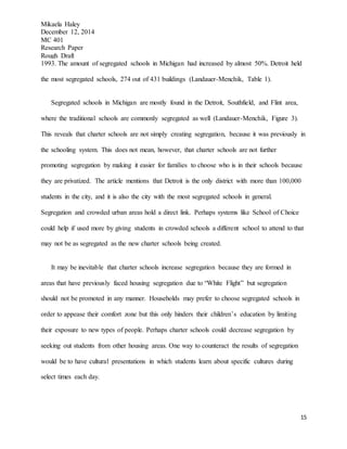 Mikaela Haley
December 12, 2014
MC 401
Research Paper
Rough Draft
15
1993. The amount of segregated schools in Michigan had increased by almost 50%. Detroit held
the most segregated schools, 274 out of 431 buildings (Landauer-Menchik, Table 1).
Segregated schools in Michigan are mostly found in the Detroit, Southfield, and Flint area,
where the traditional schools are commonly segregated as well (Landauer-Menchik, Figure 3).
This reveals that charter schools are not simply creating segregation, because it was previously in
the schooling system. This does not mean, however, that charter schools are not further
promoting segregation by making it easier for families to choose who is in their schools because
they are privatized. The article mentions that Detroit is the only district with more than 100,000
students in the city, and it is also the city with the most segregated schools in general.
Segregation and crowded urban areas hold a direct link. Perhaps systems like School of Choice
could help if used more by giving students in crowded schools a different school to attend to that
may not be as segregated as the new charter schools being created.
It may be inevitable that charter schools increase segregation because they are formed in
areas that have previously faced housing segregation due to “White Flight” but segregation
should not be promoted in any manner. Households may prefer to choose segregated schools in
order to appease their comfort zone but this only hinders their children’s education by limiting
their exposure to new types of people. Perhaps charter schools could decrease segregation by
seeking out students from other housing areas. One way to counteract the results of segregation
would be to have cultural presentations in which students learn about specific cultures during
select times each day.
 